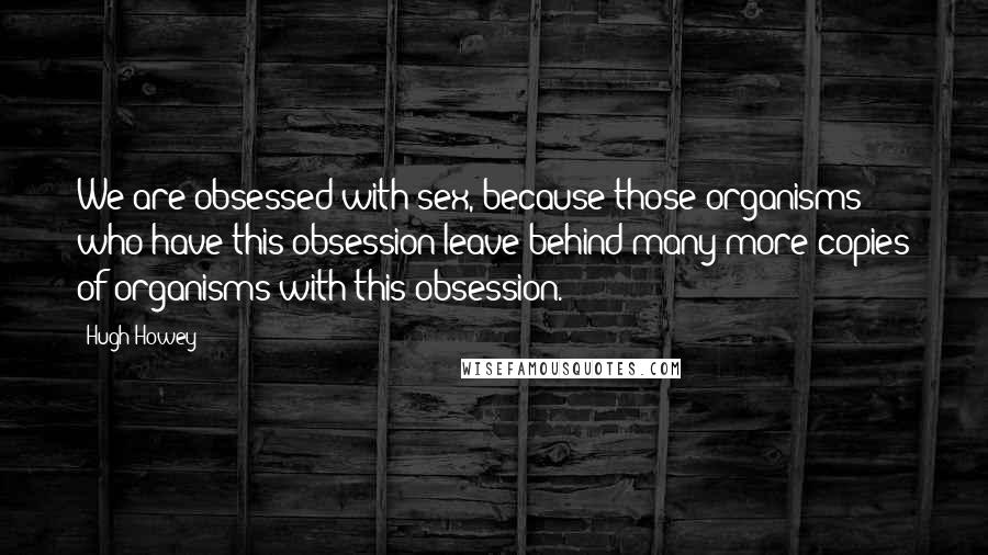 Hugh Howey Quotes: We are obsessed with sex, because those organisms who have this obsession leave behind many more copies of organisms with this obsession.