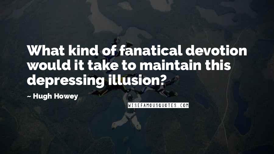 Hugh Howey Quotes: What kind of fanatical devotion would it take to maintain this depressing illusion?