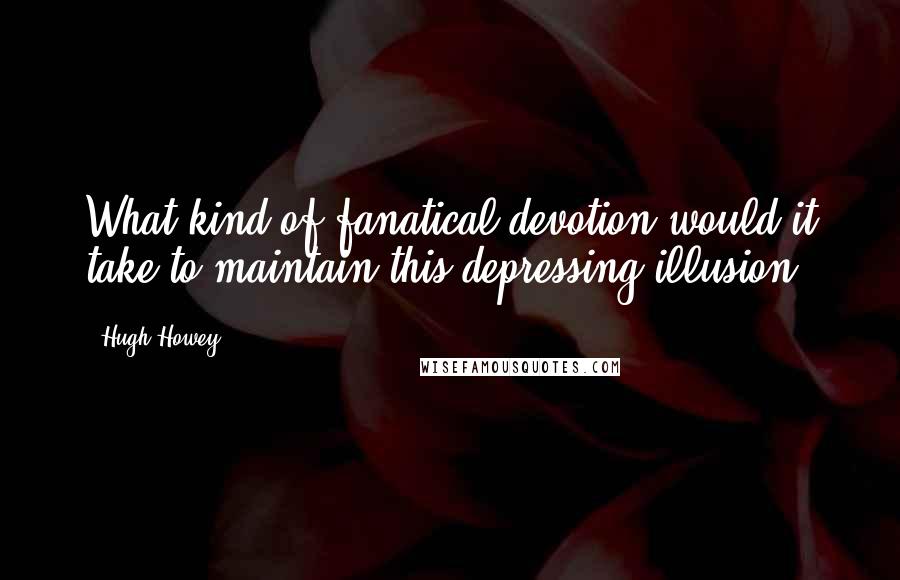 Hugh Howey Quotes: What kind of fanatical devotion would it take to maintain this depressing illusion?