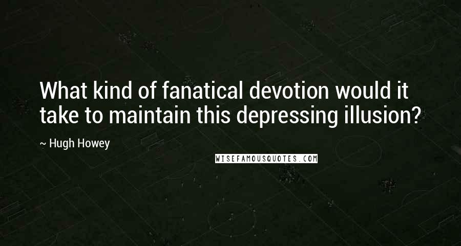 Hugh Howey Quotes: What kind of fanatical devotion would it take to maintain this depressing illusion?