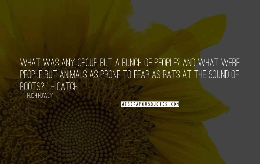Hugh Howey Quotes: What was any group but a bunch of people? And what were people but animals as prone to fear as rats at the sound of boots? " - catch