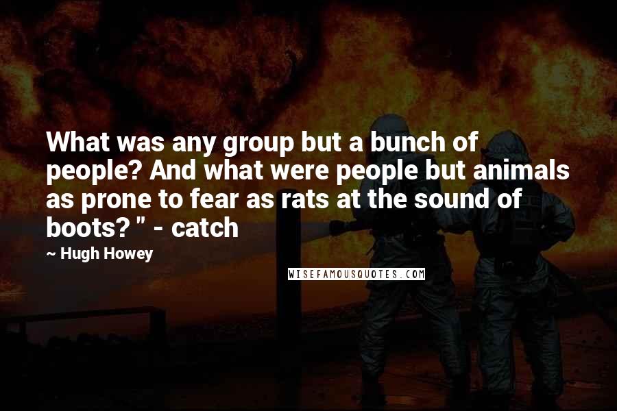 Hugh Howey Quotes: What was any group but a bunch of people? And what were people but animals as prone to fear as rats at the sound of boots? " - catch