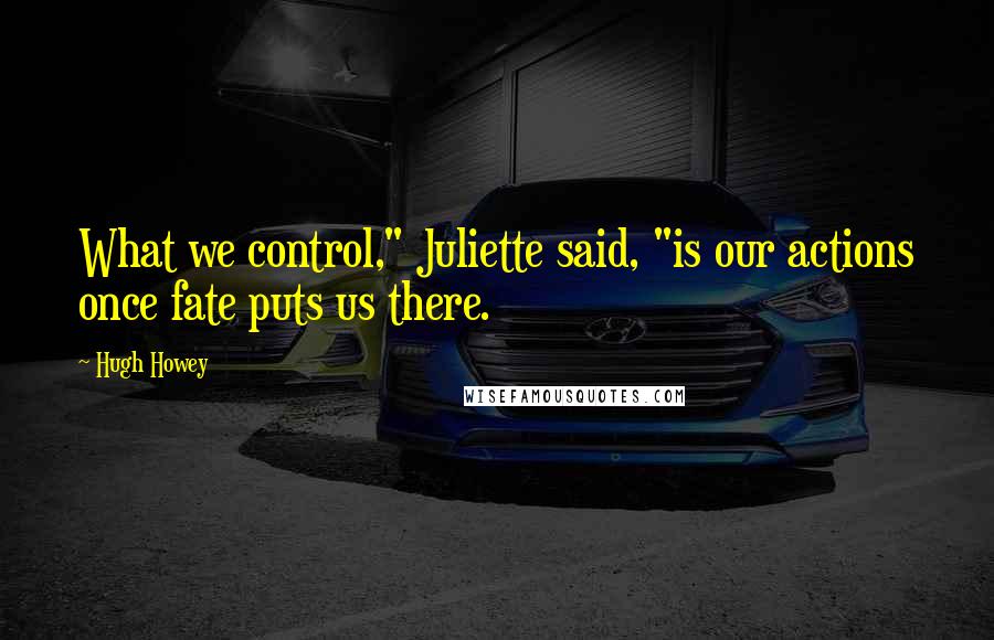 Hugh Howey Quotes: What we control," Juliette said, "is our actions once fate puts us there.