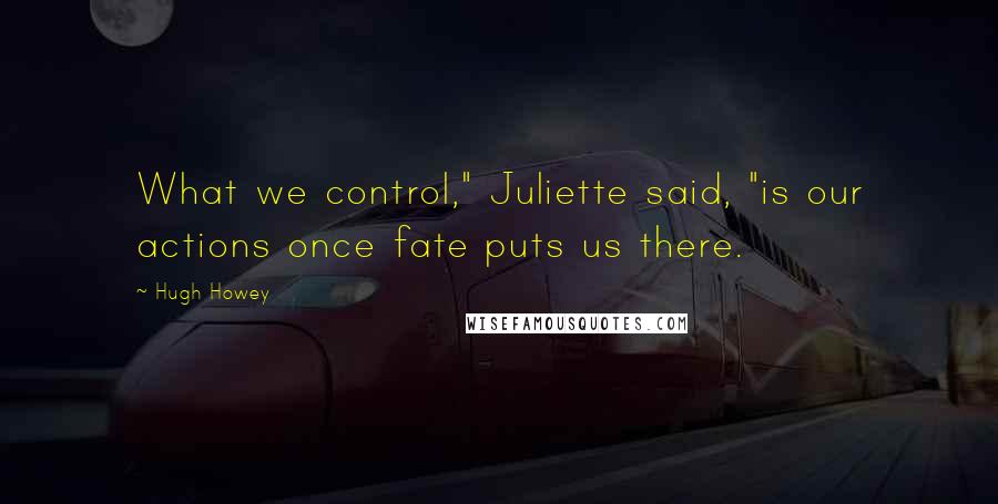 Hugh Howey Quotes: What we control," Juliette said, "is our actions once fate puts us there.