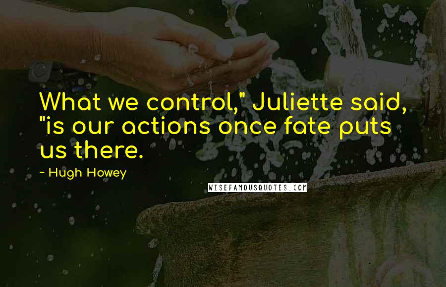 Hugh Howey Quotes: What we control," Juliette said, "is our actions once fate puts us there.