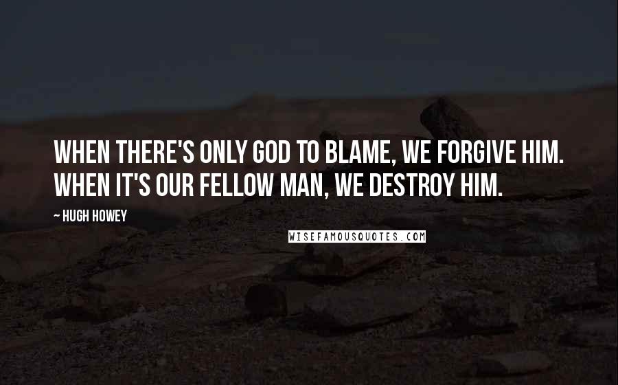 Hugh Howey Quotes: When there's only God to blame, we forgive him. When it's our fellow man, we destroy him.