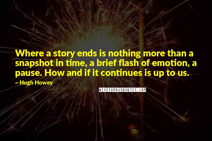 Hugh Howey Quotes: Where a story ends is nothing more than a snapshot in time, a brief flash of emotion, a pause. How and if it continues is up to us.