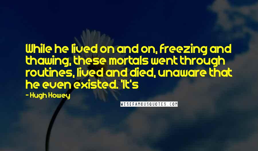 Hugh Howey Quotes: While he lived on and on, freezing and thawing, these mortals went through routines, lived and died, unaware that he even existed. 'It's