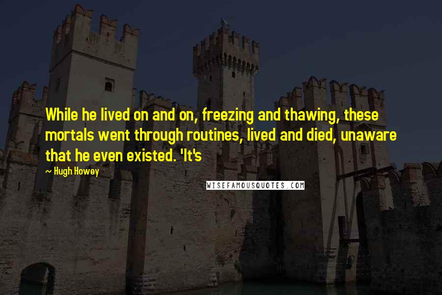 Hugh Howey Quotes: While he lived on and on, freezing and thawing, these mortals went through routines, lived and died, unaware that he even existed. 'It's