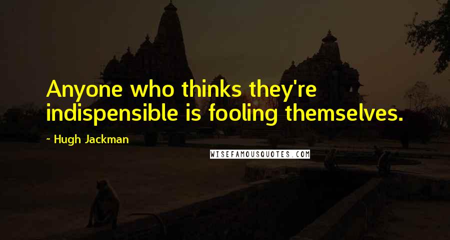 Hugh Jackman Quotes: Anyone who thinks they're indispensible is fooling themselves.