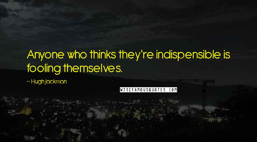 Hugh Jackman Quotes: Anyone who thinks they're indispensible is fooling themselves.