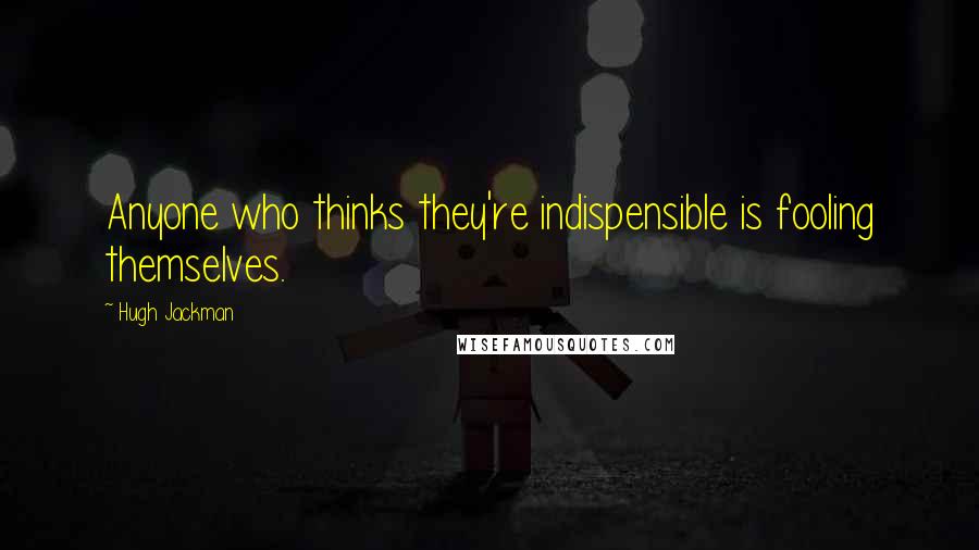 Hugh Jackman Quotes: Anyone who thinks they're indispensible is fooling themselves.