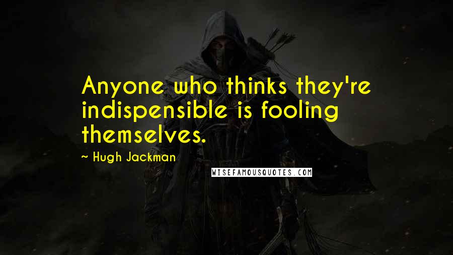 Hugh Jackman Quotes: Anyone who thinks they're indispensible is fooling themselves.