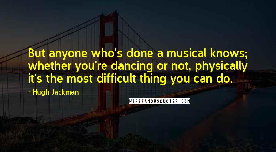 Hugh Jackman Quotes: But anyone who's done a musical knows; whether you're dancing or not, physically it's the most difficult thing you can do.