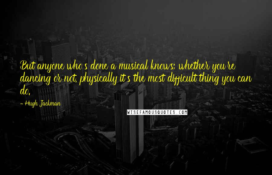 Hugh Jackman Quotes: But anyone who's done a musical knows; whether you're dancing or not, physically it's the most difficult thing you can do.
