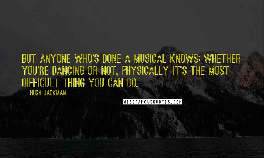 Hugh Jackman Quotes: But anyone who's done a musical knows; whether you're dancing or not, physically it's the most difficult thing you can do.