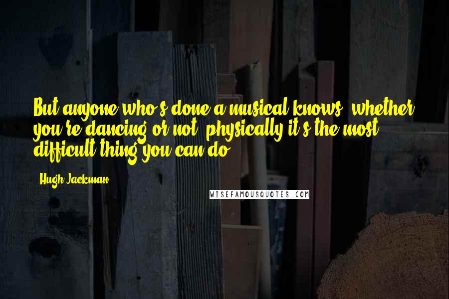 Hugh Jackman Quotes: But anyone who's done a musical knows; whether you're dancing or not, physically it's the most difficult thing you can do.