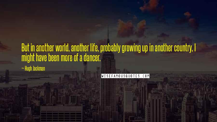 Hugh Jackman Quotes: But in another world, another life, probably growing up in another country, I might have been more of a dancer.