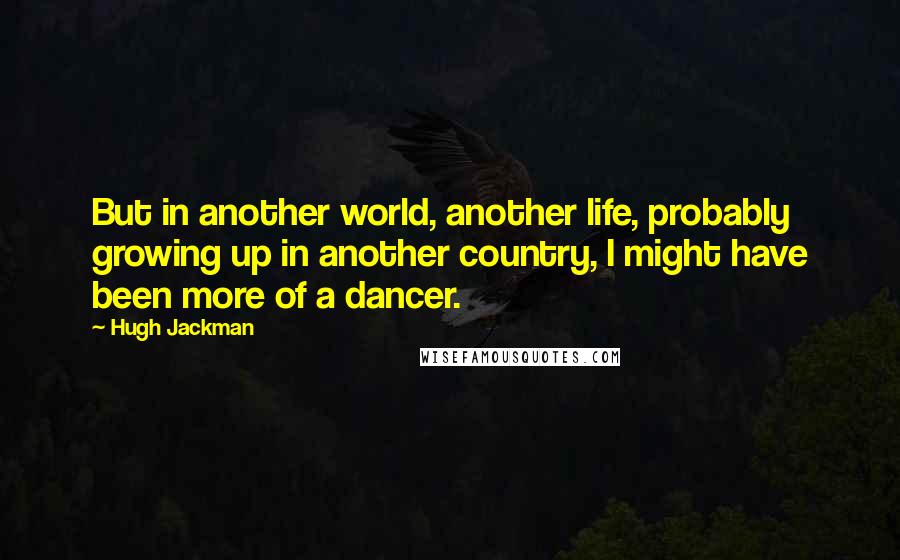 Hugh Jackman Quotes: But in another world, another life, probably growing up in another country, I might have been more of a dancer.