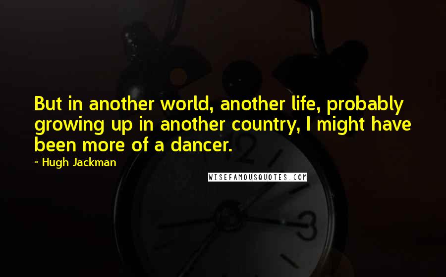 Hugh Jackman Quotes: But in another world, another life, probably growing up in another country, I might have been more of a dancer.