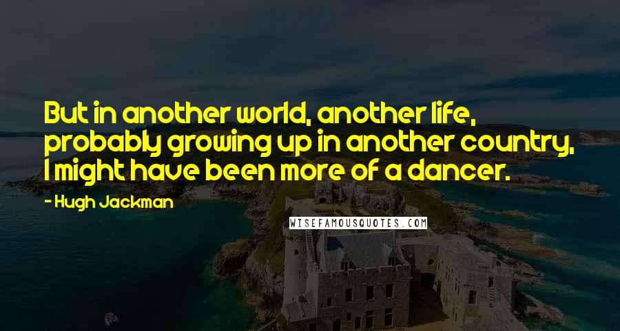 Hugh Jackman Quotes: But in another world, another life, probably growing up in another country, I might have been more of a dancer.