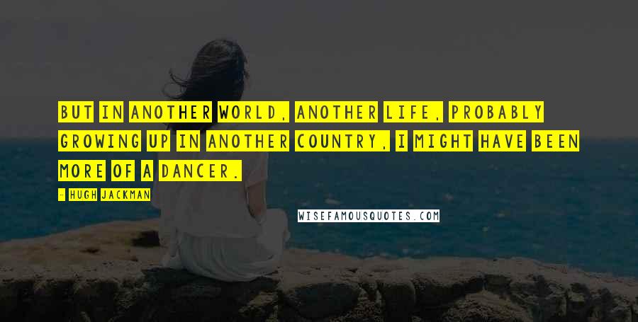 Hugh Jackman Quotes: But in another world, another life, probably growing up in another country, I might have been more of a dancer.