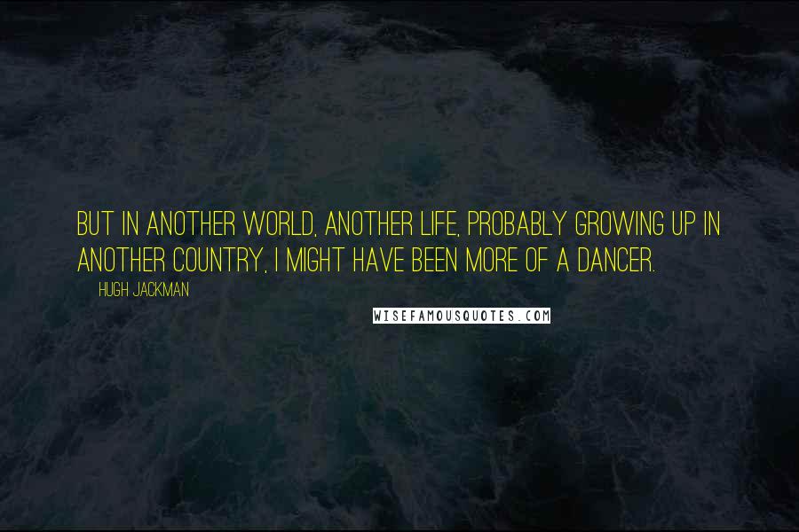 Hugh Jackman Quotes: But in another world, another life, probably growing up in another country, I might have been more of a dancer.