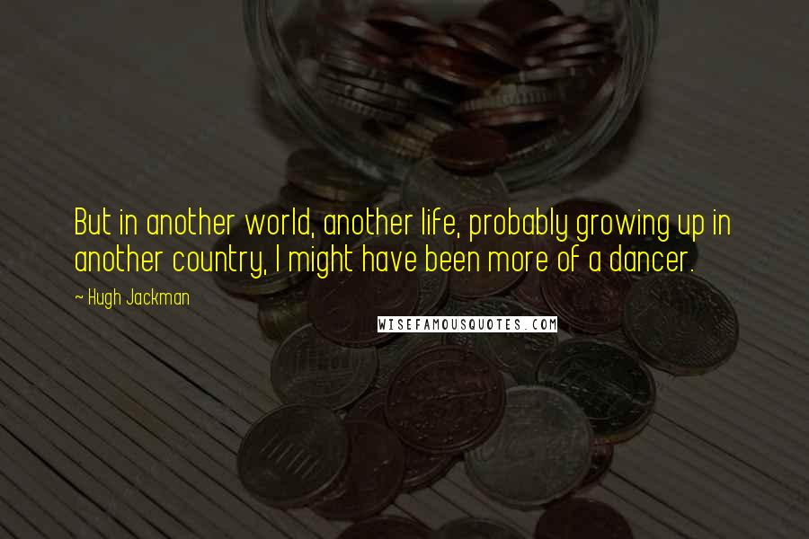 Hugh Jackman Quotes: But in another world, another life, probably growing up in another country, I might have been more of a dancer.