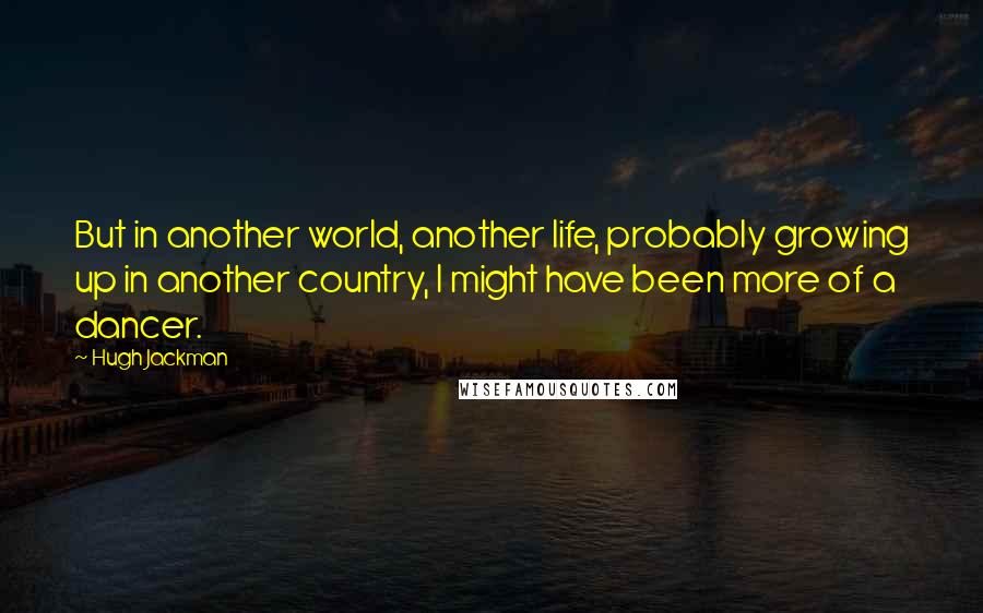 Hugh Jackman Quotes: But in another world, another life, probably growing up in another country, I might have been more of a dancer.