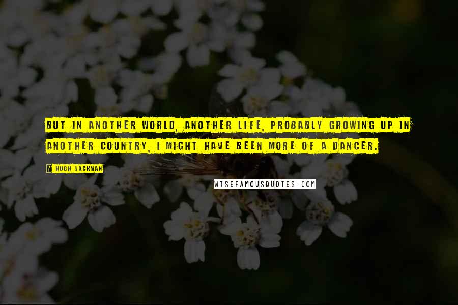 Hugh Jackman Quotes: But in another world, another life, probably growing up in another country, I might have been more of a dancer.