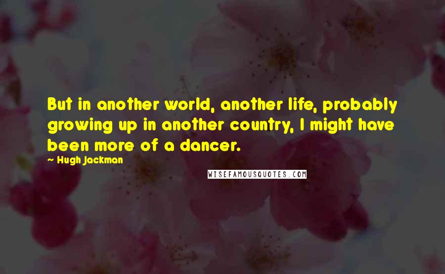 Hugh Jackman Quotes: But in another world, another life, probably growing up in another country, I might have been more of a dancer.