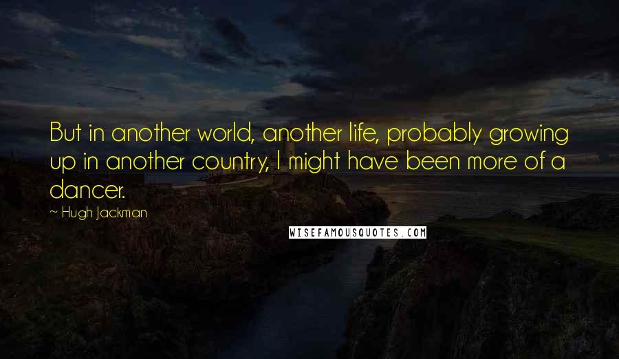 Hugh Jackman Quotes: But in another world, another life, probably growing up in another country, I might have been more of a dancer.