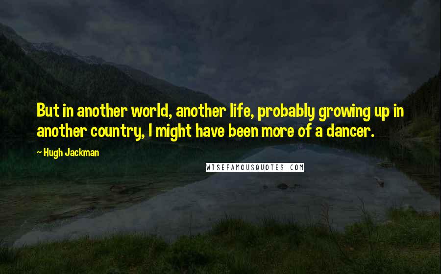 Hugh Jackman Quotes: But in another world, another life, probably growing up in another country, I might have been more of a dancer.