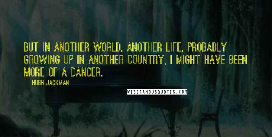 Hugh Jackman Quotes: But in another world, another life, probably growing up in another country, I might have been more of a dancer.