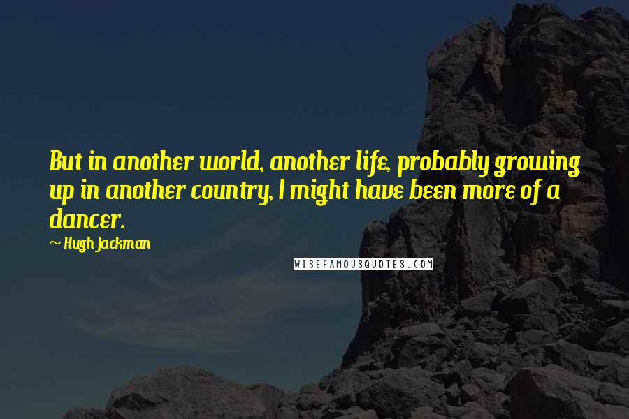 Hugh Jackman Quotes: But in another world, another life, probably growing up in another country, I might have been more of a dancer.