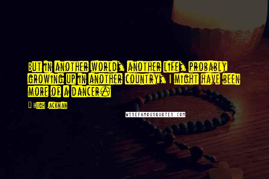 Hugh Jackman Quotes: But in another world, another life, probably growing up in another country, I might have been more of a dancer.