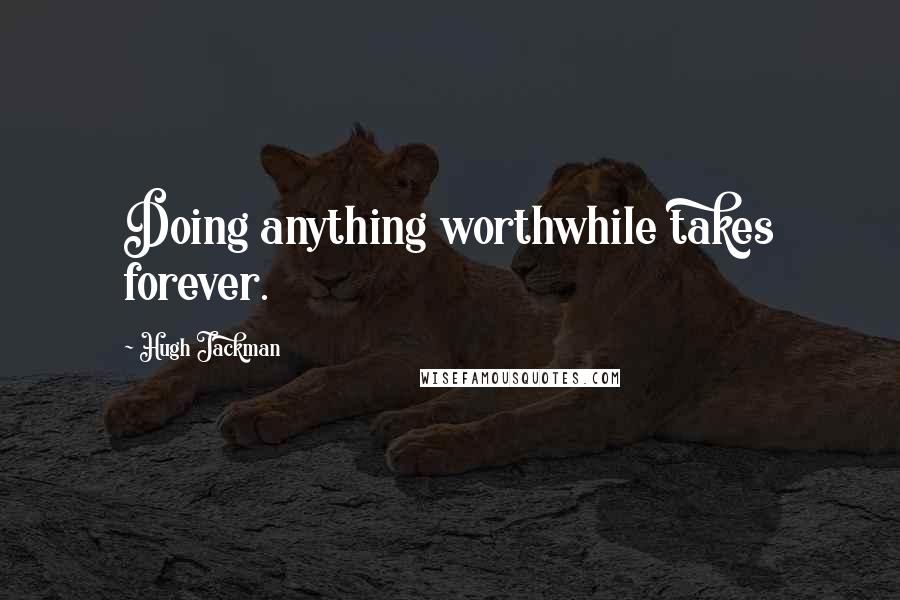 Hugh Jackman Quotes: Doing anything worthwhile takes forever.