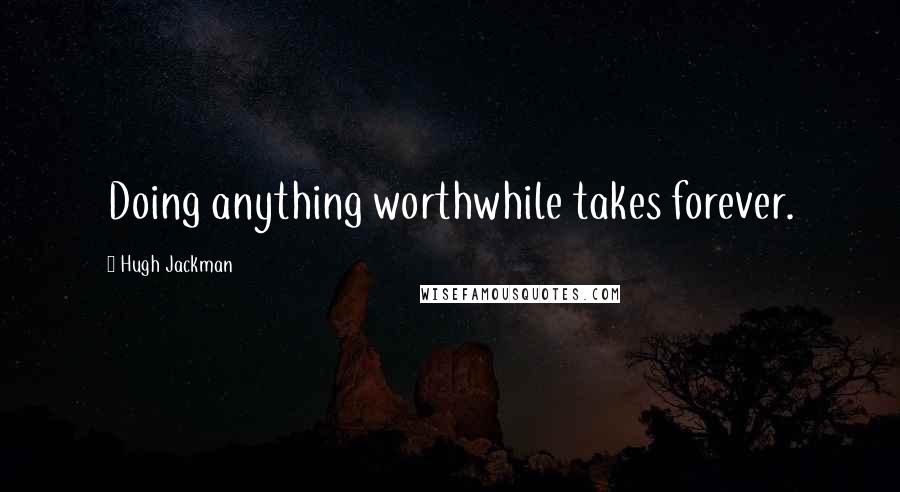 Hugh Jackman Quotes: Doing anything worthwhile takes forever.