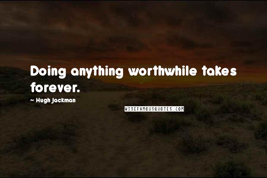 Hugh Jackman Quotes: Doing anything worthwhile takes forever.