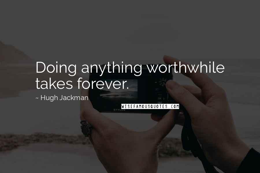 Hugh Jackman Quotes: Doing anything worthwhile takes forever.