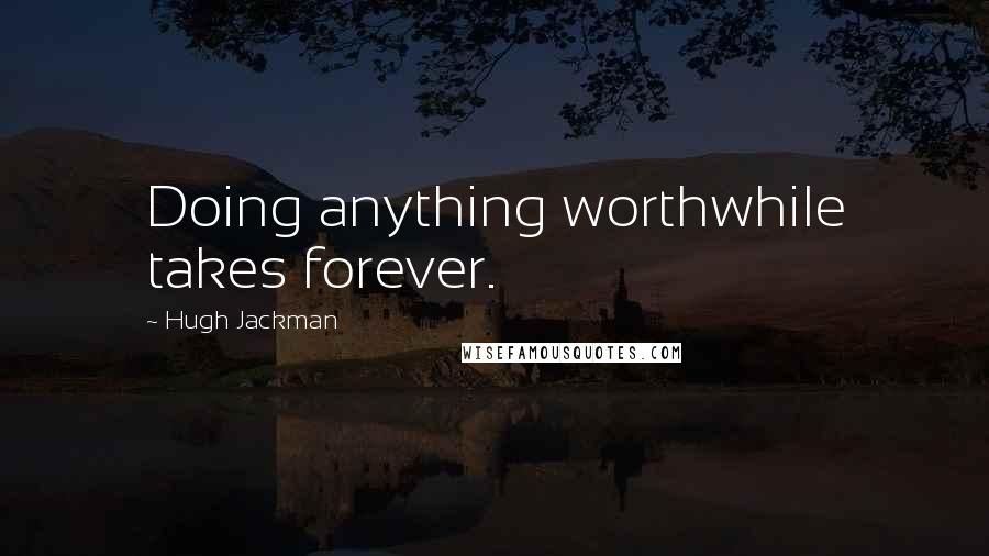 Hugh Jackman Quotes: Doing anything worthwhile takes forever.