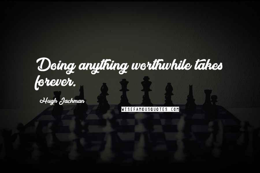 Hugh Jackman Quotes: Doing anything worthwhile takes forever.