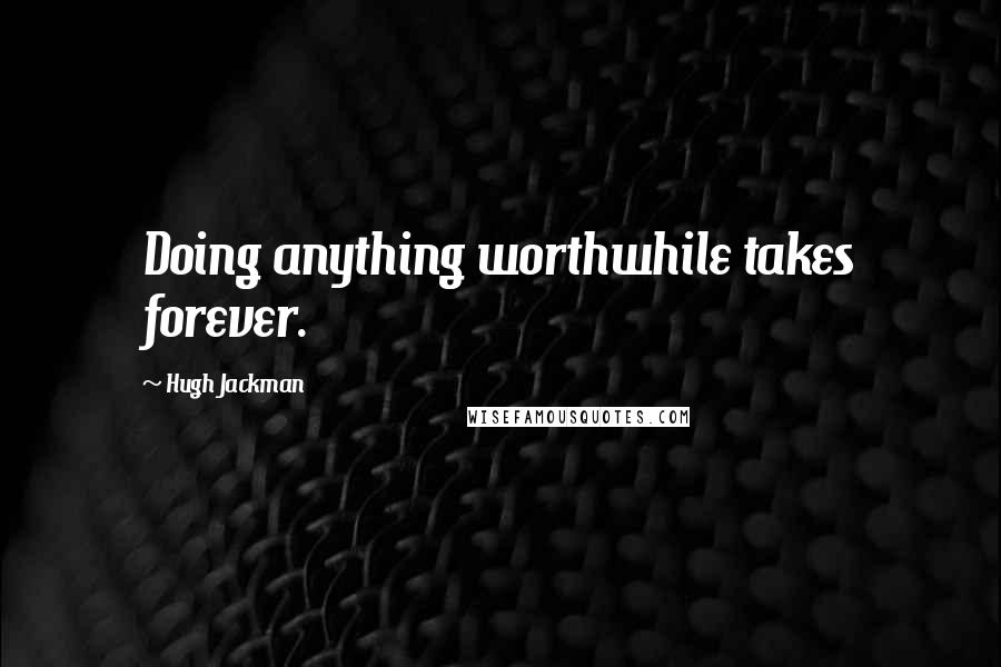 Hugh Jackman Quotes: Doing anything worthwhile takes forever.