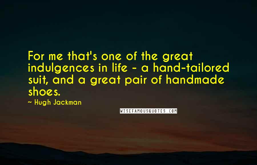 Hugh Jackman Quotes: For me that's one of the great indulgences in life - a hand-tailored suit, and a great pair of handmade shoes.