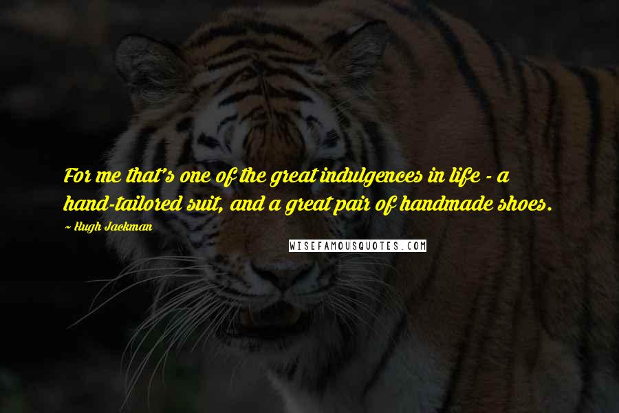 Hugh Jackman Quotes: For me that's one of the great indulgences in life - a hand-tailored suit, and a great pair of handmade shoes.