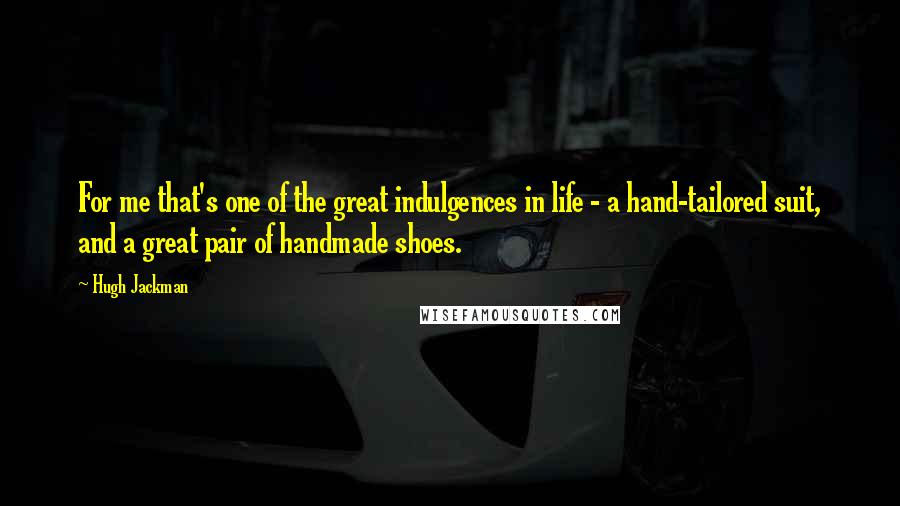 Hugh Jackman Quotes: For me that's one of the great indulgences in life - a hand-tailored suit, and a great pair of handmade shoes.