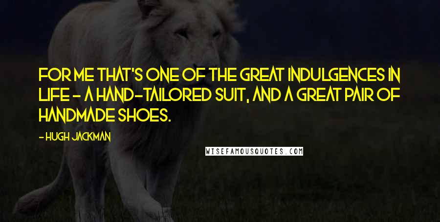 Hugh Jackman Quotes: For me that's one of the great indulgences in life - a hand-tailored suit, and a great pair of handmade shoes.