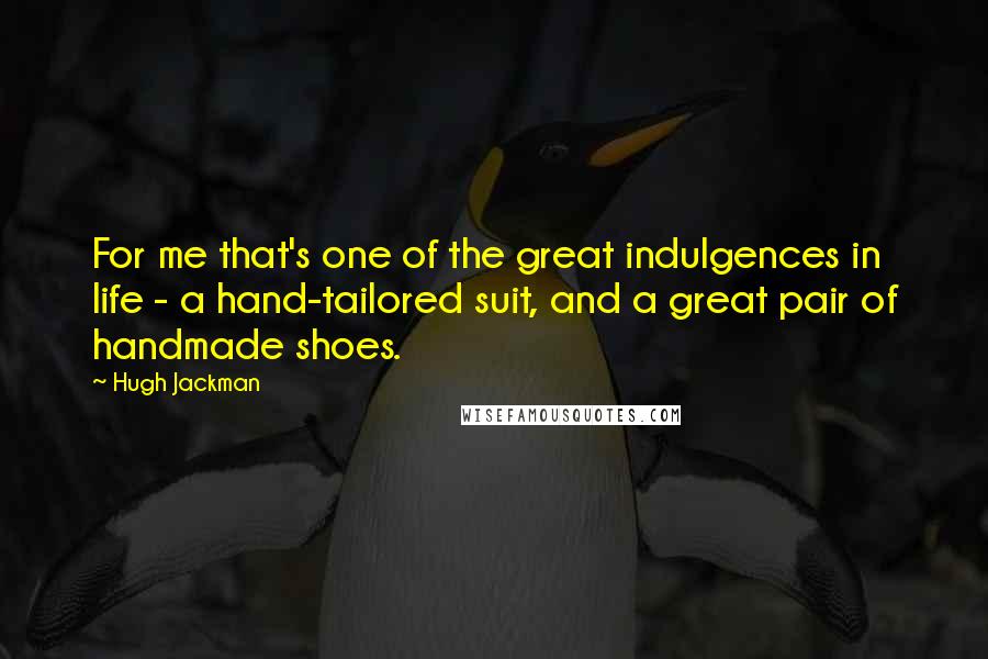 Hugh Jackman Quotes: For me that's one of the great indulgences in life - a hand-tailored suit, and a great pair of handmade shoes.