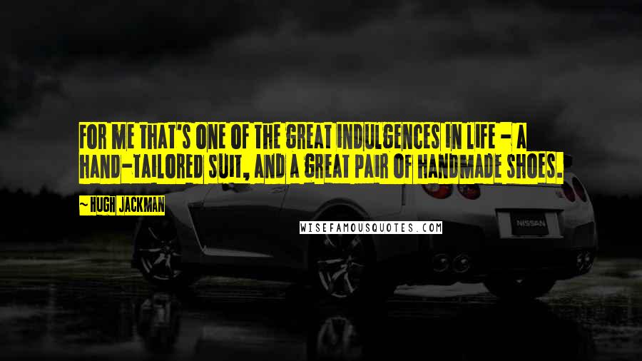 Hugh Jackman Quotes: For me that's one of the great indulgences in life - a hand-tailored suit, and a great pair of handmade shoes.