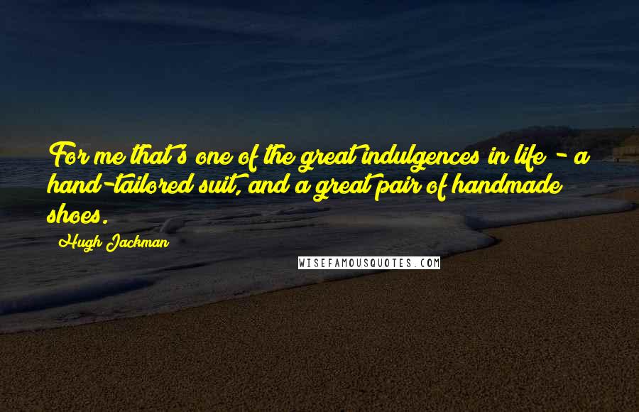 Hugh Jackman Quotes: For me that's one of the great indulgences in life - a hand-tailored suit, and a great pair of handmade shoes.